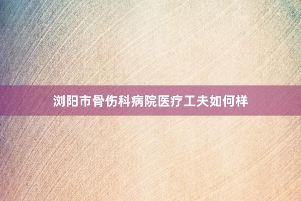 浏阳市骨伤科病院医疗工夫如何样