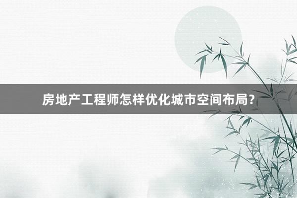 房地产工程师怎样优化城市空间布局？
